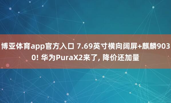 博亚体育app官方入口 7.69英寸横向阔屏+麒麟9030! 华为PuraX2来了， 降价还加量