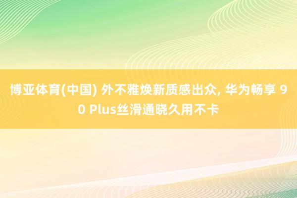 博亚体育(中国) 外不雅焕新质感出众， 华为畅享 90 Plus丝滑通晓久用不卡