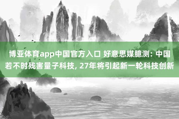 博亚体育app中国官方入口 好意思媒臆测: 中国若不时残害量子科技， 27年将引起新一轮科技创新