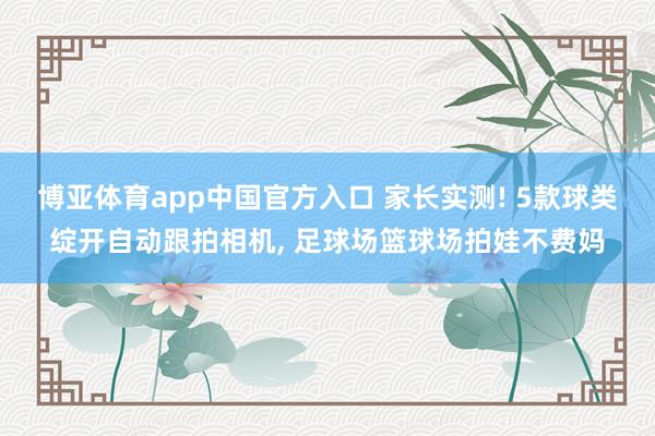 博亚体育app中国官方入口 家长实测! 5款球类绽开自动跟拍相机， 足球场篮球场拍娃不费妈