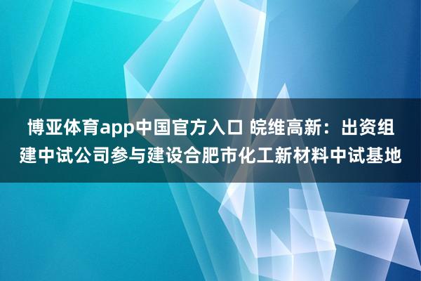 博亚体育app中国官方入口 皖维高新：出资组建中试公司参与建设合肥市化工新材料中试基地