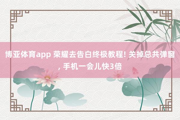 博亚体育app 荣耀去告白终极教程! 关掉总共弹窗， 手机一会儿快3倍