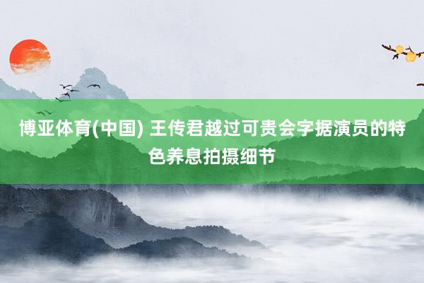 博亚体育(中国) 王传君越过可贵会字据演员的特色养息拍摄细节
