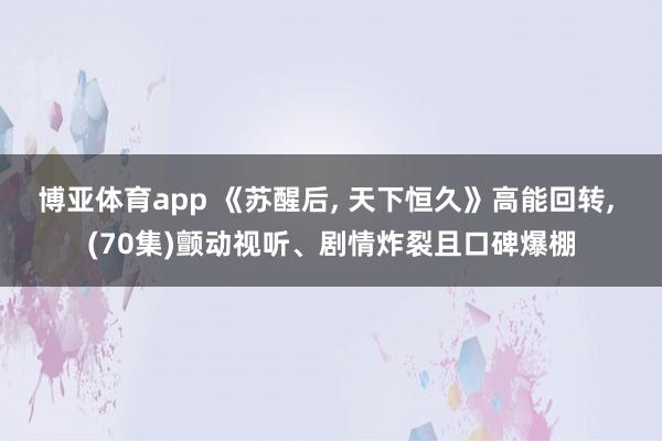 博亚体育app 《苏醒后， 天下恒久》高能回转， (70集)颤动视听、剧情炸裂且口碑爆棚