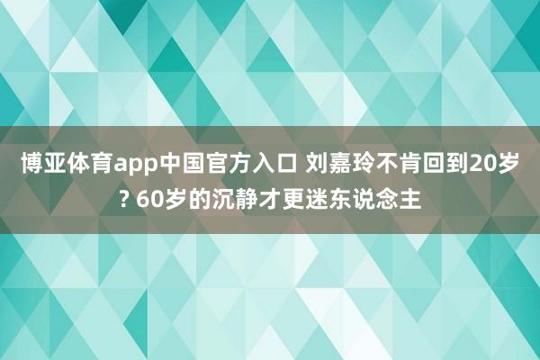 博亚体育app中国官方入口 刘嘉玲不肯回到20岁? 60岁的沉静才更迷东说念主