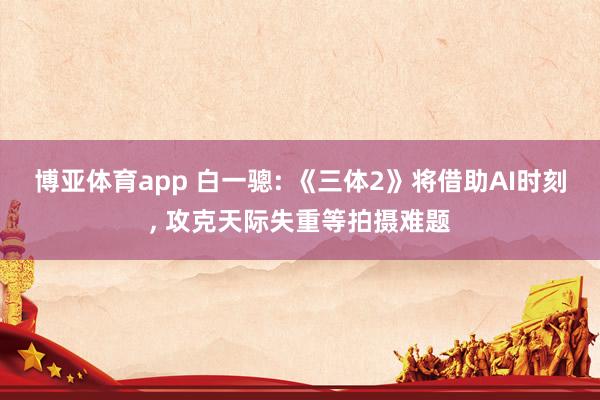 博亚体育app 白一骢: 《三体2》将借助AI时刻， 攻克天际失重等拍摄难题