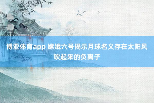 博亚体育app 嫦娥六号揭示月球名义存在太阳风吹起来的负离子