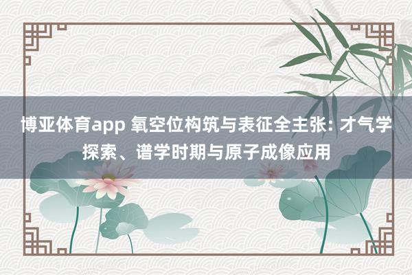 博亚体育app 氧空位构筑与表征全主张: 才气学探索、谱学时期与原子成像应用