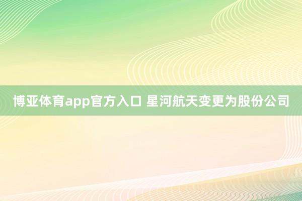 博亚体育app官方入口 星河航天变更为股份公司