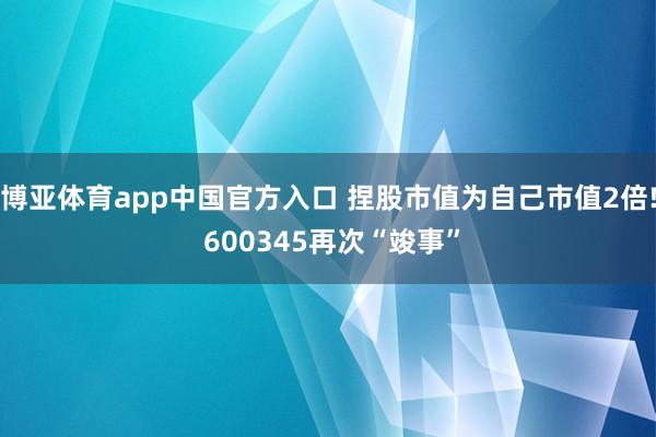 博亚体育app中国官方入口 捏股市值为自己市值2倍! 600345再次“竣事”