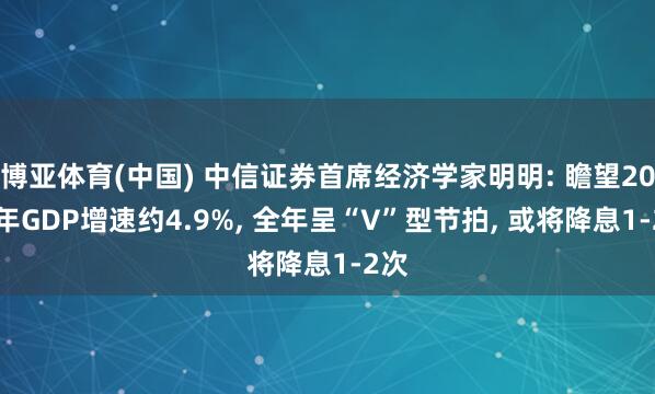 博亚体育(中国) 中信证券首席经济学家明明: 瞻望2026年GDP增速约4.9%， 全年呈“V”型节拍， 或将降息1-2次