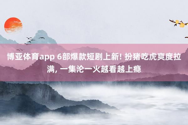 博亚体育app 6部爆款短剧上新! 扮猪吃虎爽度拉满， 一集沦一火越看越上瘾