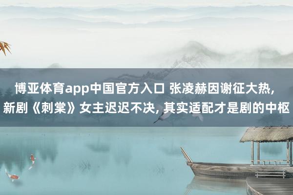 博亚体育app中国官方入口 张凌赫因谢征大热， 新剧《刺棠》女主迟迟不决， 其实适配才是剧的中枢