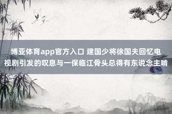 博亚体育app官方入口 建国少将徐国夫回忆电视剧引发的叹息与一保临江骨头总得有东说念主啃