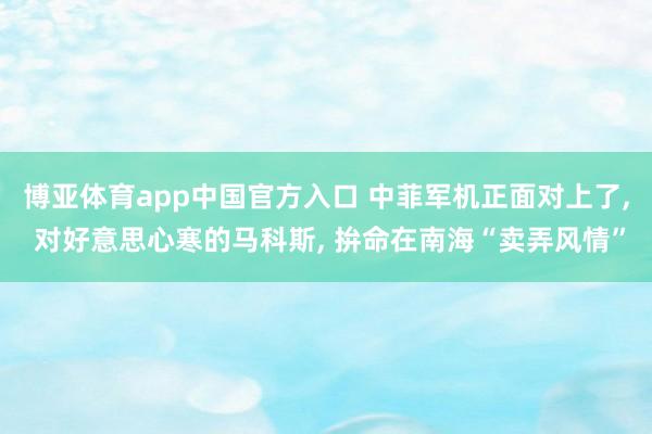 博亚体育app中国官方入口 中菲军机正面对上了， 对好意思心寒的马科斯， 拚命在南海“卖弄风情”