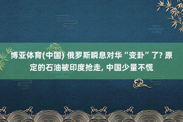 博亚体育(中国) 俄罗斯瞬息对华“变卦”了? 原定的石油被印度抢走， 中国少量不慌