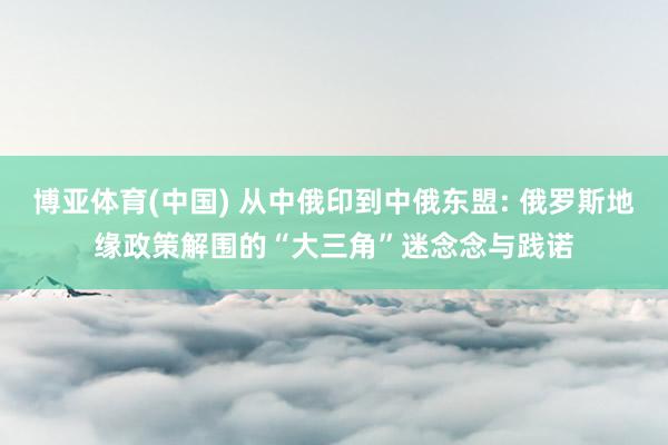 博亚体育(中国) 从中俄印到中俄东盟: 俄罗斯地缘政策解围的“大三角”迷念念与践诺
