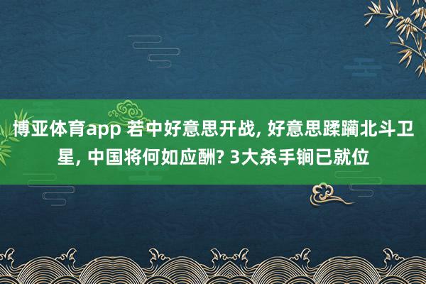 博亚体育app 若中好意思开战, 好意思蹂躏北斗卫星, 中国将何如应酬? 3大杀手锏已就位