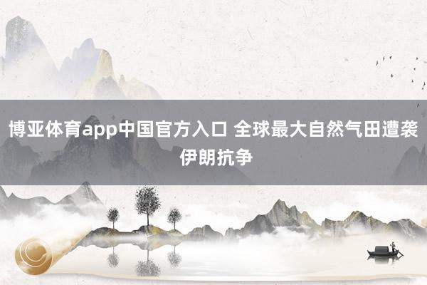 博亚体育app中国官方入口 全球最大自然气田遭袭 伊朗抗争