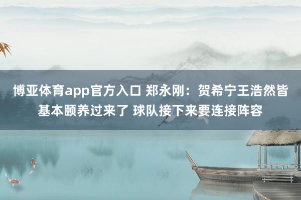 博亚体育app官方入口 郑永刚：贺希宁王浩然皆基本颐养过来了 球队接下来要连接阵容
