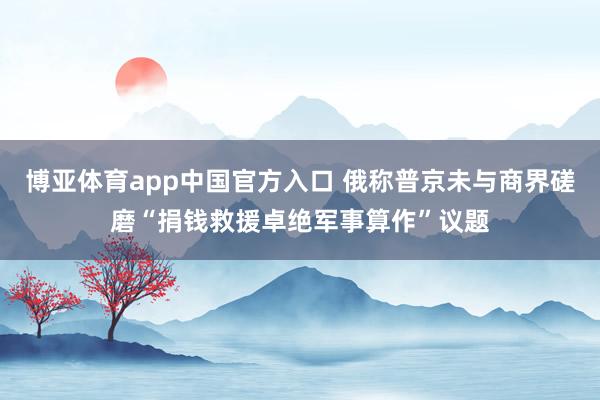博亚体育app中国官方入口 俄称普京未与商界磋磨“捐钱救援卓绝军事算作”议题