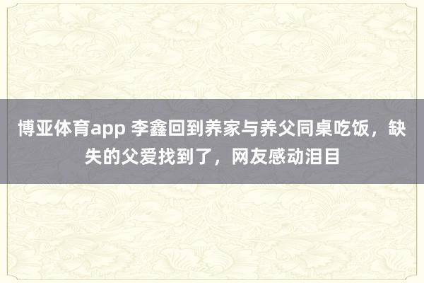 博亚体育app 李鑫回到养家与养父同桌吃饭，缺失的父爱找到了，网友感动泪目