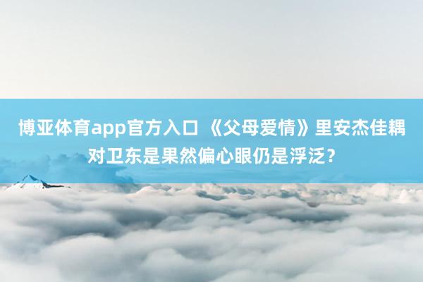 博亚体育app官方入口 《父母爱情》里安杰佳耦对卫东是果然偏心眼仍是浮泛？