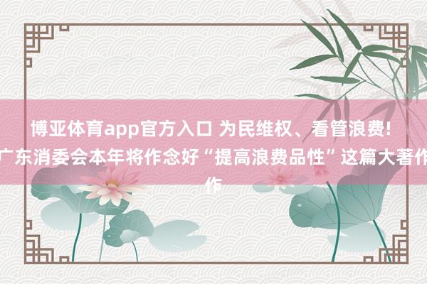 博亚体育app官方入口 为民维权、看管浪费! 广东消委会本年将作念好“提高浪费品性”这篇大著作