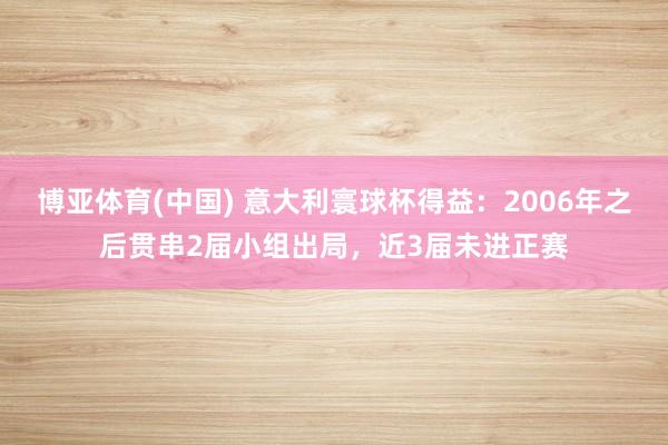 博亚体育(中国) 意大利寰球杯得益：2006年之后贯串2届小组出局，近3届未进正赛