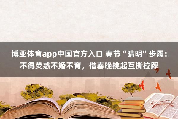 博亚体育app中国官方入口 春节“晴明”步履：不得荧惑不婚不育，借春晚挑起互撕拉踩