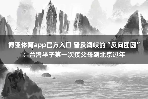 博亚体育app官方入口 普及海峡的“反向团圆”：台湾半子第一次接父母到北京过年