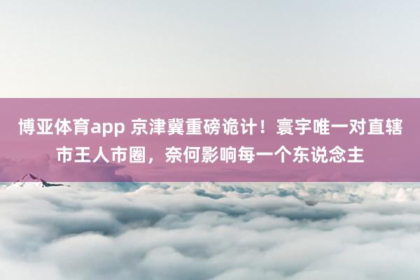 博亚体育app 京津冀重磅诡计！寰宇唯一对直辖市王人市圈，奈何影响每一个东说念主