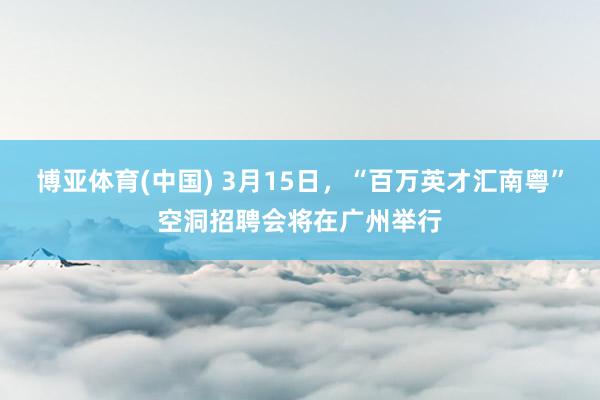 博亚体育(中国) 3月15日，“百万英才汇南粤”空洞招聘会将在广州举行