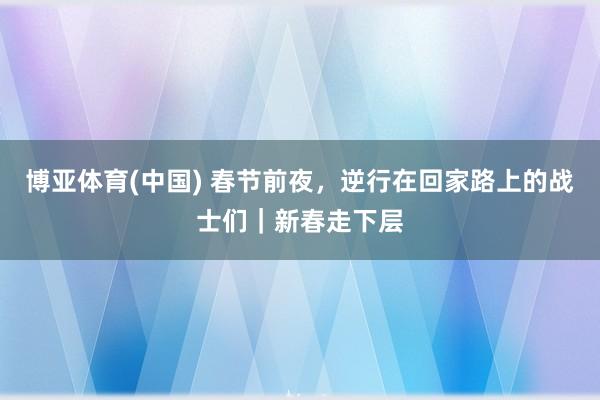 博亚体育(中国) 春节前夜，逆行在回家路上的战士们｜新春走下层