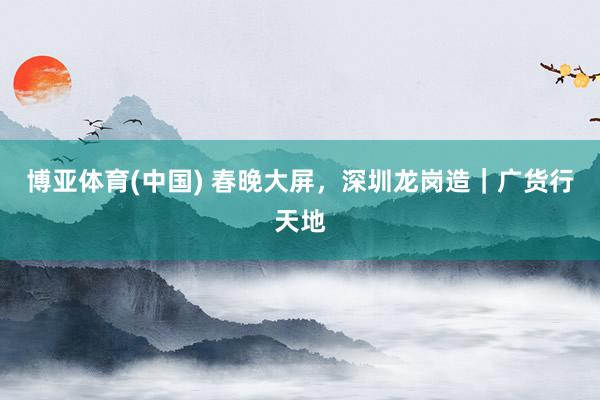 博亚体育(中国) 春晚大屏,深圳龙岗造|广货行天地