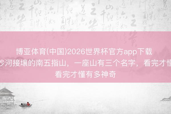 博亚体育(中国)2026世界杯官方app下载 藏在武安沙河接壤的南五指山，一座山有三个名字，看完才懂有多神奇