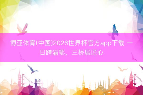 博亚体育(中国)2026世界杯官方app下载 一日跨渝鄂，三桥展匠心