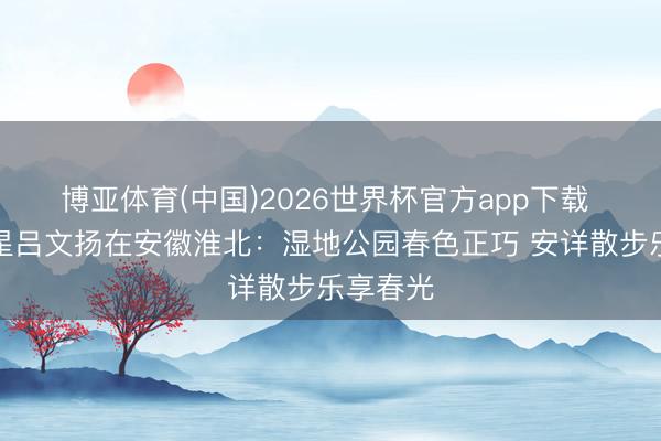 博亚体育(中国)2026世界杯官方app下载 体育之星吕文扬在安徽淮北：湿地公园春色正巧 安详散步乐享春光