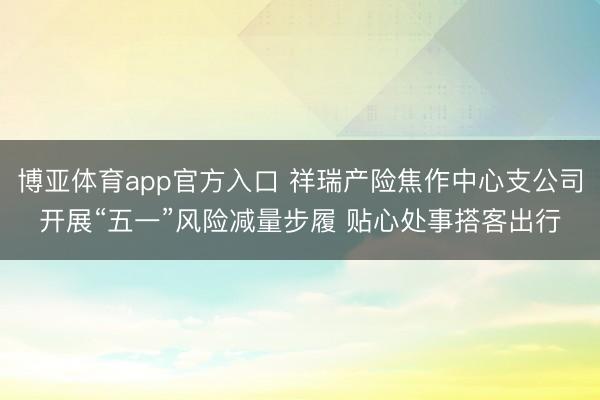 博亚体育app官方入口 祥瑞产险焦作中心支公司开展“五一”风险减量步履 贴心处事搭客出行
