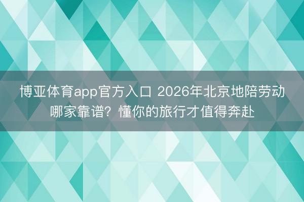 博亚体育app官方入口 2026年北京地陪劳动哪家靠谱？懂你的旅行才值得奔赴
