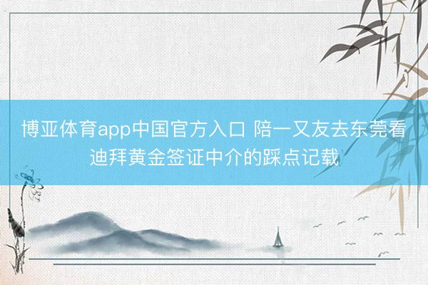 博亚体育app中国官方入口 陪一又友去东莞看迪拜黄金签证中介的踩点记载