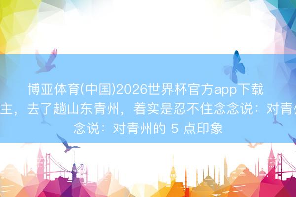 博亚体育(中国)2026世界杯官方app下载 我南京东说念主，去了趟山东青州，着实是忍不住念念说：对青州的 5 点印象