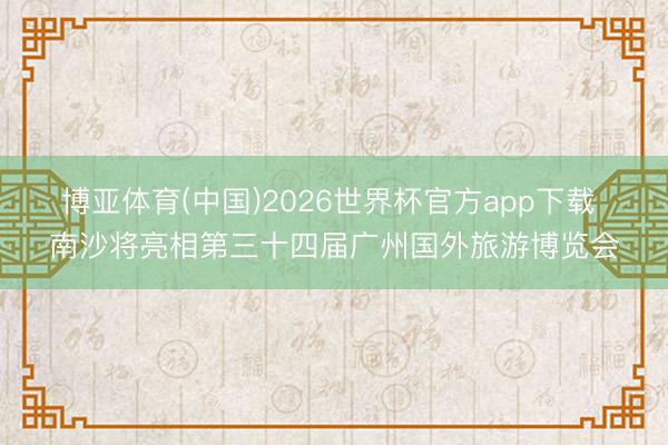 博亚体育(中国)2026世界杯官方app下载 南沙将亮相第三十四届广州国外旅游博览会