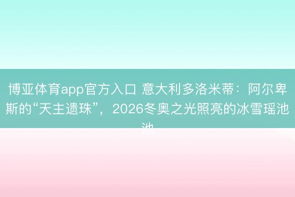 博亚体育app官方入口 意大利多洛米蒂：阿尔卑斯的“天主遗珠”，2026冬奥之光照亮的冰雪瑶池