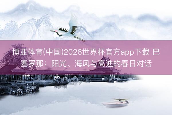 博亚体育(中国)2026世界杯官方app下载 巴塞罗那：阳光、海风与高迪的春日对话