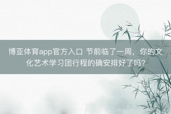 博亚体育app官方入口 节前临了一周，你的文化艺术学习团行程的确安排好了吗？