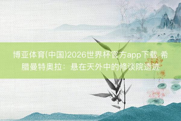 博亚体育(中国)2026世界杯官方app下载 希腊曼特奥拉：悬在天外中的修谈院遗迹