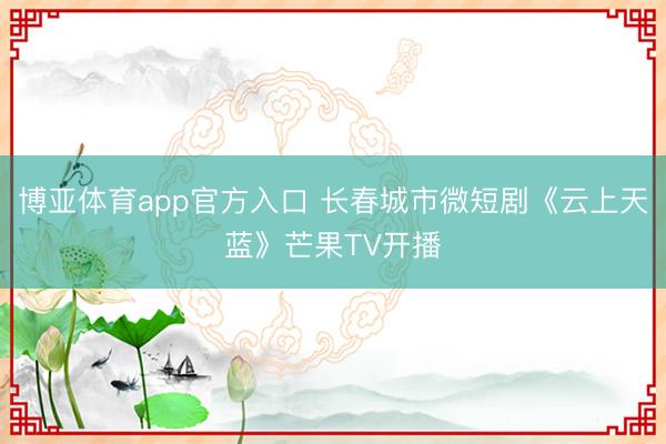 博亚体育app官方入口 长春城市微短剧《云上天蓝》芒果TV开播