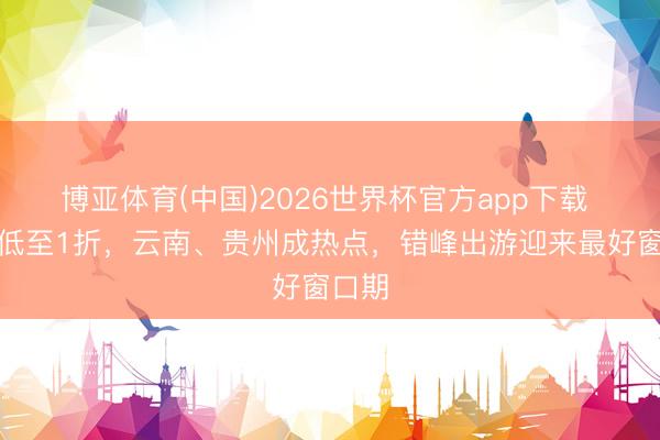 博亚体育(中国)2026世界杯官方app下载 机票低至1折，云南、贵州成热点，错峰出游迎来最好窗口期
