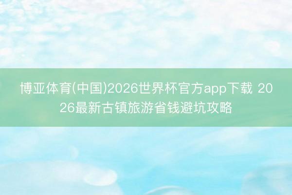 博亚体育(中国)2026世界杯官方app下载 2026最新古镇旅游省钱避坑攻略